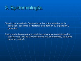 3. Epidemiología. Ciencia que estudia la frecuencia de las enfermedades en la población, así como los factores que definen su expansión y gravedad.  Instrumento básico para la medicina preventiva (conociendo las causas y las vías de transmisión de una enfermedad, se puede prevenir mejor). 