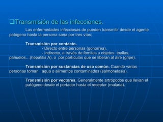 Transmisión de las infecciones. Las enfermedades infecciosas de pueden transmitir desde el agente patógeno hasta la persona sana por tres vías: Transmisión por contacto. - Directo entre personas (gonorrea). - Indirecto, a través de fómites u objetos: toallas,  pañuelos…(hepatitis A), o  por partículas que se liberan al aire (gripe). Transmisión por sustancias de uso común.  Cuando varias  personas toman  agua o alimentos contaminados (salmonelosis). Transmisión por vectores.  Generalmente artrópodos que llevan el  patógeno desde el portador hasta el receptor (malaria). 