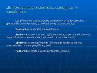 Enfermedades endémicas, epidémicas y pandémicas. Los criterios de clasificación de las mismas son la frecuencia de aparición de una enfermedad y la extensión de la zona afectada. Esporádica : se da sólo ocasionalmente. Endémica : aparece en una región determinada, persisten durante un tiempo afectando a un número importante de personas (malaria). Epidemia : se produce cuando hay una alta incidencia de una enfermedad en un área geográfica grande. Pandemia : si afecta a varios continentes. (el sida) 