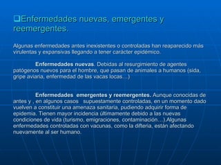Enfermedades nuevas, emergentes y reemergentes. Algunas enfermedades antes inexistentes o controladas han reaparecido más virulentas y expansivas llegando a tener carácter epidémico. Enfermedades nuevas . Debidas al resurgimiento de agentes patógenos nuevos para el hombre, que pasan de animales a humanos (sida, gripe aviaria, enfermedad de las vacas locas…) Enfermedades  emergentes y reemergentes.  Aunque conocidas de antes y , en algunos casos  supuestamente controladas, en un momento dado vuelven a constituir una amenaza sanitaria, pudiendo adquirir forma de epidemia. Tienen mayor incidencia últimamente debido a las nuevas condiciones de vida (turismo, emigraciones, contaminación…).Algunas enfermedades controladas con vacunas, como la difteria, están afectando nuevamente al ser humano. 