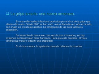 La gripe aviaria: una nueva amenaza. Es una enfermedad infecciosa producida por el virus de la gripe que afecta a las aves. Desde 2003 se han visto  aves infectadas en todo el mundo, con origen en el sudeste asiático. La emigración de las aves facilita su expansión. Se transmite de ave a ave, rara vez de ave a humano y no hay evidencia de transmisión entre humanos. Para que esto ocurriera, el virus tendría que mutar y adquirir esa propiedad. Si el virus mutara, la epidemia causaría millones de muertos. 