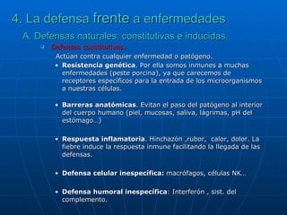 4. La defensa  frente  a enfermedades A. Defensas naturales: constitutivas e inducidas. Defensas constitutivas.   Actúan contra cualquier enfermedad o patógeno.  Resistencia genética . Por ella somos inmunes a muchas enfermedades (peste porcina), ya que carecemos de receptores específicos para la entrada de los microorganismos a nuestras células. Barreras anatómicas . Evitan el paso del patógeno al interior del cuerpo humano (piel, mucosas, saliva, lágrimas, pH del estómago…) Respuesta inflamatoria . Hinchazón ,rubor,  calor, dolor. La fiebre induce la respuesta inmune facilitando la llegada de las defensas. Defensa celular inespecífica:  macrófagos, células NK… Defensa humoral inespecífica : Interferón , sist. del complemento. 