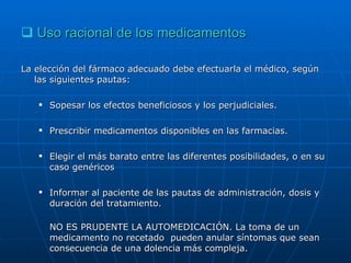 Uso racional de los medicamentos La elección del fármaco adecuado debe efectuarla el médico, según las siguientes pautas: Sopesar los efectos beneficiosos y los perjudiciales. Prescribir medicamentos disponibles en las farmacias. Elegir el más barato entre las diferentes posibilidades, o en su caso genéricos Informar al paciente de las pautas de administración, dosis y duración del tratamiento. NO ES PRUDENTE LA AUTOMEDICACIÓN. La toma de un medicamento no recetado  pueden anular síntomas que sean consecuencia de una dolencia más compleja. 