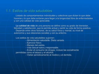 1.1. Estilos de vida saludables Listado de comportamientos individuales y colectivos que dictan lo que debe hacerse y lo que debe evitarse para llegar a la longevidad libre de enfermedades y con una calidad de vida apreciable. La calidad de vida  de una persona se define como su grado de bienestar, felicidad y satisfacción, que le permite actuar y sentir su vida de forma positiva. Depende entre otros factores, de su salud física y mental, su nivel de autonomía y sus relaciones sociales y con su entorno. Los estilos de vida saludables suponen: - Alimentación saludable. Dieta variada. - Ejercicio físico. - Manejo del estrés. - Vida sexual sana y responsable. - Evitar el consumo de drogas, incluso las socialmente  permitidas como el tabaco y el alcohol. - Visitar periódicamente al medico y al dentista. 