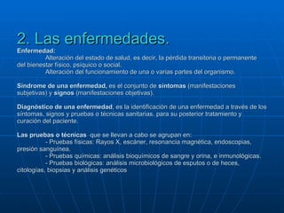 2. Las enfermedades. Enfermedad:  Alteración del estado de salud, es decir, la pérdida transitoria o permanente del bienestar físico, psíquico o social. Alteración del funcionamiento de una o varias partes del organismo. Síndrome de una enfermedad,  es el conjunto de  síntomas  (manifestaciones subjetivas) y  signos  (manifestaciones objetivas). Diagnóstico de una enfermedad , es la identificación de una enfermedad a través de los síntomas, signos y pruebas o técnicas sanitarias. para su posterior tratamiento y curación del paciente. Las pruebas o técnicas   que se llevan a cabo se agrupan en: - Pruebas físicas: Rayos X, escáner, resonancia magnética, endoscopias, presión sanguínea. - Pruebas químicas: análisis bioquímicos de sangre y orina, e inmunológicas. - Pruebas biológicas: análisis microbiológicos de esputos o de heces, citologías, biopsias y análisis genéticos 