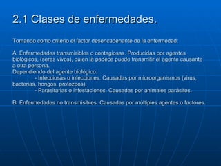 2.1 Clases de enfermedades. Tomando como criterio el factor desencadenante de la enfermedad: A. Enfermedades transmisibles o contagiosas. Producidas por agentes biológicos, (seres vivos), quien la padece puede transmitir el agente causante a otra persona. Dependiendo del agente biológico: - Infecciosas o infecciones. Causadas por microorganismos (virus, bacterias, hongos, protozoos). - Parasitarias o infestaciones. Causadas por animales parásitos. B. Enfermedades no transmisibles. Causadas por múltiples agentes o factores. 