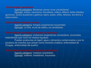 Enfermedades bacterianas. Agente patógeno : Bacterias (seres vivos unicelulares) Ejemplo : ántrax, neumonía, brucelosis, cólera, difteria, fiebre tifoidea, gonorrea, úlcera duodenal o gástrica, lepra, peste, sífilis, tétanos, tos ferina y tuberculosis. Enfermedades fúngicas o micosis . Agente patógeno : hongos (organismos eucariotas) Ejemplo : La tiña, el pie de atleta y la candidiasis. Enfermedades parasitarias causadas por protozoos. Agente patógeno : protozoos (organismos unicelulares, eucariotas, heterótrofos que viven en medios líquidos) Pueden producirse al ingerir agua o alimentos contaminados o por la picadura de insectos que actúan como vectores (malaria, enfermedad de Chagas, enfermedad del sueño) Enfermedades parasitarias causadas por metazoos. Agente patógeno : metazoo (parásitos) Ejemplo : solitaria, hidatidosis, triquinosis 