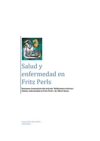Salud y
enfermedad en
Fritz Perls
Resumen-Comentario del artículo “Reflexiones teóricas:
Salud y enfermedad en Fritz Perls”, de Albert Rams.




Josep Antoni Garcia Rami
19/07/2010
 