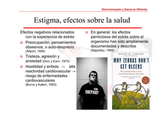 Discriminación y Salud en VIH/sida 
Estigma, efectos sobre la salud 
Efectos negativos relacionados 
con la experiencia de estrés: 
α Preocupación, pensamientos 
obsesivos, o auto-desprecio 
(Allport, 1958) 
α Tristeza, agresión y 
ansiedad (Dion y Earn, 1975) 
α Hostilidad y enfado → alta 
reactividad cardiovascular → 
riesgo de enfermedades 
cardiovasculares 
(Burns y Katkin, 1993) 
α En general, los efectos 
perniciosos del estrés sobre el 
organismo han sido ampliamente 
documentados y descritos 
(Sapolsky, 1994) 
 