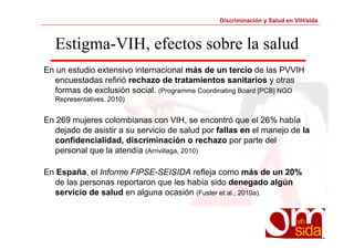 Discriminación y Salud en VIH/sida 
Estigma-VIH, efectos sobre la salud 
En un estudio extensivo internacional más de un tercio de las PVVIH 
encuestadas refirió rechazo de tratamientos sanitarios y otras 
formas de exclusión social. (Programme Coordinating Board [PCB] NGO 
Representatives, 2010) 
En 269 mujeres colombianas con VIH, se encontró que el 26% había 
dejado de asistir a su servicio de salud por fallas en el manejo de la 
confidencialidad, discriminación o rechazo por parte del 
personal que la atendía (Arrivillaga, 2010) 
En España, el Informe FIPSE-SEISIDA refleja como más de un 20% 
de las personas reportaron que les había sido denegado algún 
servicio de salud en alguna ocasión (Fuster et al., 2010a). 
 