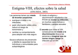 Discriminación y Salud en VIH/sida 
Estigma-VIH, efectos sobre la salud 
(ONUSIDA, 2005) 
Las personas temen por miedo 
de levantar sospechas: 
α averiguar si están o no 
infectadas, 
α pedir información sobre cómo 
reducir el riesgo de 
transmisión y 
α cambiar su comportamiento 
para adoptar otro más seguro 
Socava esfuerzos de prevención 
y debilita la capacidad de los 
individuos y comunidades para 
autoprotegerse. 
El miedo al estigma y 
discriminación desalienta a las 
PVVIH de revelar su infección, 
en muchos casos incluso a 
familiares y parejas sexuales 
El secreto que rodea al VIH, 
consecuencia del miedo a la 
discriminación lleva a las 
personas a imaginar que no 
corren ningún riesgo de 
infección por el VIH 
 