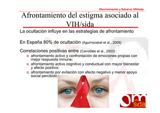 Discriminación y Salud en VIH/sida 
Afrontamiento del estigma asociado al 
VIH/sida 
La ocultación influye en las estrategias de afrontamiento 
En España 80% de ocultación (Aguirrezabal et al., 2009) 
Correlaciones positivas entre (Carrobles et al., 2003) : 
α afrontamiento activo y confrontación de emociones propias con 
mejor respuesta inmune; 
α afrontamiento activo cognitivo y conductual con mayor bienestar 
y afecto positivo; 
α afrontamiento por evitación con afecto negativo y menor apoyo 
social percibido 
 