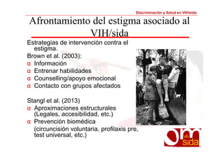 Discriminación y Salud en VIH/sida 
Afrontamiento del estigma asociado al 
VIH/sida 
Estrategias de intervención contra el 
estigma. 
Brown et al. (2003): 
α Información 
α Entrenar habilidades 
α Counselling/apoyo emocional 
α Contacto con grupos afectados 
Stangl et al. (2013) 
α Aproximaciones estructurales 
(Legales, accesibilidad, etc.) 
α Prevención biomédica 
(circuncisión voluntaria, profilaxis pre, 
test universal, etc.) 
 