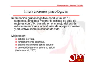 Discriminación y Salud en VIH/sida 
Intervenciones psicológicas 
Intervención grupal cognitivo-conductual de 10 
semanas, dirigida a mejorar la calidad de vida de 
mujeres con VIH, basada en el manejo del estrés, 
más intervenciones individuales de apoyo expresivo 
y educativo sobre la calidad de vida. 
Mejoras en: 
α calidad de vida, 
α funcionamiento cognitivo, 
α distrés relacionado con la salud y 
α percepción general sobre su salud. 
(Lechner et al., 2003) 
 