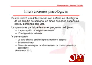 Discriminación y Salud en VIH/sida 
Intervenciones psicológicas 
Fuster realizó una intervención con énfasis en el estigma, 
de un solo fin de semana, en cinco ciudades españolas, 
con 80 personas con VIH. 
Las personas participantes en el programa redujeron: 
– La percepción de estigma declarado 
– El estigma internalizado 
Y aumentaron 
– La auto-eficacia percibida para afrontar el estigma 
– Su autoestima y 
– El uso de estrategias de afrontamiento de control primario y 
secundario. 
(Fuster et al. 2012) 
 