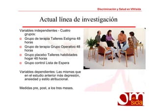 Discriminación y Salud en VIH/sida 
Actual línea de investigación 
Variables independientes - Cuatro 
grupos: 
α Grupo de terapia Talleres Estigma 48 
horas 
α Grupo de terapia Grupo Operativo 48 
horas 
α Grupo placebo Talleres habilidades 
hogar 48 horas 
α Grupo control Lista de Espera 
Variables dependientes: Las mismas que 
en el estudio anterior más depresión, 
ansiedad y estilo atribucional. 
Medidas pre, post, a los tres meses. 
 