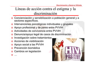 Discriminación y Salud en VIH/sida 
Líneas de acción contra el estigma y la 
discriminación 
α Concienciación y sensibilización a población general y a 
sectores específicos. 
α Intervenciones psicológicas individuales y grupales 
α Apoyo profesional y de pares entre PVVIH 
α Actividades de convivencia entre PVVIH 
α Denuncia/apoyo legal de casos de discriminación 
α Investigación sobre tratamientos 
α Acciones de visibilización 
α Apoyo social a las PVVIH 
α Prevención biomédica 
α Cambios en legislación 
α … 
 