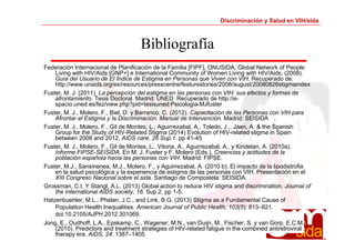 Discriminación y Salud en VIH/sida 
Bibliografía 
Federación Internacional de Planificación de la Familia [FIPF], ONUSIDA, Global Network of People 
Living with HIV/Aids [GNP+] e International Community of Women Living with HIV/Aids. (2008). 
Guía del Usuario de El Índice de Estigma en Personas que Viven con VIH. Recuperado de: 
http://www.unaids.org/es/resources/presscentre/featurestories/2008/august/20080826stigmaindex 
Fuster, M. J. (2011). La percepción del estigma en las personas con VIH: sus efectos y formas de 
afrontamiento. Tesis Doctoral. Madrid: UNED. Recuperado de http://e-spacio. 
uned.es/fez/view.php?pid=tesisuned:Psicologia-MJfuster 
Fuster, M. J., Molero, F., Biel, D. y Barranco, C. (2012). Capacitación de las Personas con VIH para 
Afrontar el Estigma y la Discriminación. Manual de Intervención. Madrid: SEISIDA 
Fuster, M. J., Molero, F., Gil de Montes, L., Aguirrezabal, A., Toledo, J.,. Jaen, A. & the Spanish 
Group for the Study of HIV-Related Stigma (2014) Evolution of HIV-related stigma in Spain 
between 2008 and 2012. AIDS care, 26 Sup.1. pp 41-45 
Fuster, M. J., Molero, F., Gil de Montes, L., Vitoria, A., Aguirrezabal, A., y Kindelan, A. (2010a). 
Informe FIPSE-SEISIDA. En M. J. Fuster y F. Molero (Eds.), Creencias y actitudes de la 
población española hacia las personas con VIH. Madrid: FIPSE. 
Fuster, M.J., Sansinenea, M.J., Molero, F., y Aguirrezabal, A. (2010 b). El impacto de la lipodistrofia 
en la salud psicológica y la experiencia de estigma de las personas con VIH. Presentación en el 
XIII Congreso Nacional sobre el sida. Santiago de Compostela: SEISIDA. 
Grossman, C.I. Y Stangl, A.L. (2013) Global action to reduce HIV stigma and discrimination. Journal of 
the International AIDS society, 16. Sup 2. pp 1-5. 
Hatzenbuehler, M.L., Phelan, J.C., and Link, B.G. (2013) Stigma as a Fundamental Cause of 
Population Health Inequalities. American Journal of Public Health; 103(5): 813–821. 
doi:10.2105/AJPH.2012.301069. 
Jong, E., Oudhoff, L.A., Epskamp, C., Wagener, M.N., van Duijn, M., Fischer, S. y van Gorp, E.C.M. 
(2010). Predictors and treatment strategies of HIV-related fatigue in the combined antiretroviral 
therapy era. AIDS, 24: 1387–1405. 
 