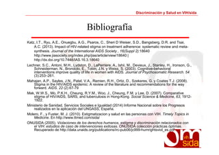 Discriminación y Salud en VIH/sida 
Bibliografía 
Katz, I.T., Ryu, A.E., Onuegbu, A.G., Psaros, C., Sheri D Weiser, S.D., Bangsberg, D.R. and Tsai, 
A.C. (2013). Impact of HIV-related stigma on treatment adherence: systematic review and meta-synthesis. 
Journal of the International AIDS Society , 16(Suppl 2):18640 
http://www.jiasociety.org/index.php/jias/article/view/18640 | 
http://dx.doi.org/10.7448/IAS.16.3.18640 
Lechner, S.C., Antoni, M.H., Lydston, D., LaPerriere, A., Ishii, M., Devieux, J., Stanley, H., Ironson, G., 
Schneiderman, N., Brondolo, E., Tobin, J.N. y Weiss, S. (2003). Cognitive-behavioral 
interventions improve quality of life in women with AIDS. Journal of Psychosomatic Research. 54 
(3):253–261. 
Mahajan, A.P., Sayles, J.N., Patel, V.A., Remien, R.H., Ortiz, D., Szekeres, G. y Coates T.J. (2008). 
Stigma in the HIV/AIDS epidemic: A review of the literature and recommendations for the way 
forward. AIDS. 22 (2) 67-79 
Mak, W.W.S., Mo, P.K.H., Cheung, R.Y.M., Woo, J., Cheung, F.M. y Lee, D. (2007). Comparative 
stigma of HIV/AIDS, SARS, and tuberculosis in Hong-Kong. Social Science & Medicine, 63, 1912- 
1922. 
Ministerio de Sanidad, Servicios Sociales e Igualdad (2014) Informe Nacional sobre los Progresos 
realizados en la aplicación del UNGASS, España. 
Molero, F., y Fuster, M. J. (2010). Estigmatizacion y salud en las personas con VIH. Timely Topics in 
Medicine. En http://www.ttmed.com/sida/ 
ONUSIDA (2005). Violaciones de los derechos humanos, estigma y discriminación relacionados con 
el VIH: estudios de caso de intervenciones exitosas. ONUSIDA colección prácticas óptimas. 
Recuperado de http://data.unaids.org/publications/irc-pub06/jc999-humrightsviol_es.pdf 
 
