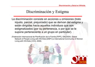 Discriminación y Salud en VIH/sida 
Discriminación y Estigma 
La discriminación consiste en acciones u omisiones (trato 
injusto, parcial, prejuiciado) que se derivan del estigma y 
están dirigidas hacia aquellos individuos que son 
estigmatizados (por su pertenencia, o por que se le 
supone perteneciente a un grupo en particular). 
(Federación Internacional de Planificación de la Familia [FIPF], ONUSIDA, Global 
Network of People Living with HIV/Aids [GNP+] e International Community of Women 
Living with HIV/Aids [ ICV], 2008) 
 