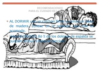 RECOMENDACIONES
            PARA EL CUIDADO DE LA ESPALDA



∗ AL DORMIR use un colchón firme y cama con base
  de madera. Échese en la posición que más le
  acomode.
∗ HAGA EJERCIOS: 80 % de los dolores de espalda se
  pueden atribuir a falta de ejercicio
 