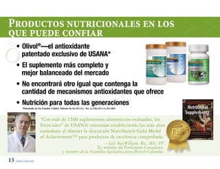 Productos nutricionales en los
que puede confiar
     • Olivol®—el antioxidante
       patentado exclusivo de USANA*
     • El suplemento más completo y
       mejor balanceado del mercado
     • No encontrará otro igual que contenga la
       cantidad de mecanismos antioxidantes que ofrece
     • Nutrición para todas las generaciones
          *Patentado en los Estados Unidos. Patente de los EE.UU., No. 6,358,542 o 6,361,803



                         “Con más de 1500 suplementos alimenticios evaluados, los
                         Esenciales® de USANA continúan estableciendo los más altos
                         estándares al obtener la distinción NutriSearch Gold Medal
                         of Achievement™ para productos de excelencia comprobada.”
                                                                    —Lyle MacWilliam, Bsc, MSc, FP
                                                                Ex miembro del Parlamento Canadiense
                                             y miembro de la Asamblea legislativa para British Columbia
13 Salud y Libertad
 