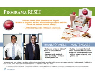 Programa RESET
                                       “Toda mi vida he tenido problemas con mi peso.
                               Mi salud se perjudico. No tenía mucho tiempo para hacer ejercicio.
                                             Así que me resolví a Reiniciar mi vida.”
                                                  — Jefté Álvarez, perdió 18 kilos en seis meses.

                                         Antes                                              Después




                                                                                                            Transfórmese                                                               manTéngase
                                                                                                              • Sustituya dos comidas con Nutrimeal®                               • Sustituya una comida con Nutrimeal®
                                                                                                              • Coma una barra USANA como                                          • Coma una barra USANA como colación
                                                                                                                colación                                                           • Ingiera dos comidas saludables de índice
                                                                                                              • Ingiera una comida saludable de                                      glicémico bajo y un refrigerio de índice
                                                                                                                índice glicémico bajo y un refrigerio                                glicémico bajo
                                                                                                                de índice glicémico bajo


*Le sugerimos llevar estos productos a su médico y pedirle su consejo si está tratando de cambiar su dieta, comenzar un programa de ejercicio, si está embarazada, si está dando de
lactar a su bebé, si tiene alergias, está tomando medicamentos o si está bajo el cuidado de un médico.

     Las afirmaciones que aparecen en esta publicación no han sido evaluadas por la Dirección de Alimentos y Medicamentos de EE.UU. (FDA). Estos productos no tienen el cometido de diagnosticar, tratar, curar ni prevenir enfermedades.


16 Salud y Libertad
 