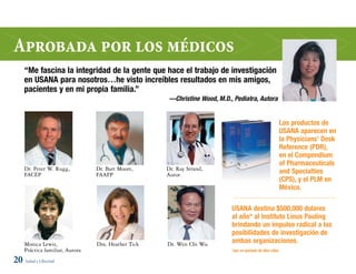 aprobada por los médicos
     “Me fascina la integridad de la gente que hace el trabajo de investigación
     en USANA para nosotros…he visto increíbles resultados en mis amigos,
     pacientes y en mi propia familia.”
                                                      —Christine Wood, M.D., Pediatra, Autora


                                                                                                           Los productos de
                                                                                                           USANA aparecen en
                                                                                                           la Physicians’ Desk
                                                                                                           Reference (PDR),
                                                                                                           en el Compendium
                                                                                                           of Pharmaceuticals
     Dr. Peter W. Rugg,          Dr. Bart Moore,     Dr. Ray Strand,
     FACEP                       FAAFP               Autor                                                 and Specialties
                                                                                                           (CPS), y el PLM en
                                                                                                           México.

                                                                            USANA destina $500,000 dolares
                                                                            al año* al Instituto Linus Pauling
                                                                            brindando un impulso radical a las
                                                                            posibilidades de investigación de
     Monica Lewis,               Dra. Heather Tick   Dr. Wen Chi Wu         ambas organizaciones.
     Práctica familiar, Autora                                              *por un periodo de diez años

20 Salud y Libertad
 