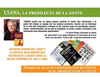 uSana, la predilecta de la gente
             “USANA cuenta con mi apoyo porque combina la visión más interesante y el
             poder del trabajo en equipo con los mejores productos. Cuenta con un liderazgo
             de la más alta integridad y enfoque en los avances entre las principales corpora-
             ciones multinacionales con las que he trabajado. Lo invito a usted a considerar más
             seriamente esta interesante oportunidad.”
                                                                —Dr. Denis Waitley, entrenador de atletas
                                     del “Super Bowl” y los Juegos olímpicos, los astronautas de la nave
                                      Apolo y los ejecutivos “Fortune 500”; motivador profesional y autor




  NetWork MArketiNg toDAy Y
   LA REVISTA MLM iNSiDer HAN
  RECONOCIDO A USANA COMO LA
 MEJOR COMPAñíA DE 1997 A 2008.


             Porqué el plan de compensación de uSana
                          es el predilecto de la gente
 