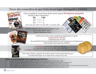 Tercer año consecutivo en que Forbes da un lugar distinguido a USANA
                                   Única compañía de venta directa dentro de las mejores 20                     empresas pequeñas
                                         durante 3 años consecutivos.
                                                     Año               Lugar
                                                     2006                12º
                                                     2005                 5º
                                                     2004                16º
                                      (Forbes, 30 de octubre, 2006; 31 de octubr 2005; 1° de noviembre, 2004)
                                                                               e,


                                       USANA calificada Elección del Distribuidor #1 por
                                                noveno año. (MLM Insider/
                                                Network Marketing Today)

                                                        USANA única entre cuatro compañías de suplementos en recibir
                                                                        Calificación de 5 Estrellas
                                                                        y Medalla de Oro al Logro
                                                (EssentialsTM USANA & HealthPackTM 100, Guía Comparativa de Suplementos
                                                                  Nutricionales Nutrisearch, 4ta. Edición)

                                                    Los Mejores Suplementos Dietéticos del Estado
                                                  (Lo Mejor del Estado de Utah, 2007, 2006, 2004, 2003)
                                     Los Mejores Productos de cuidado personal (Lo Mejor del Estado de Utah, 2007)

                                 El Dr. Myron Wentz, fundador de USANA recibe el Premio Albert Einstein por
                                          sus destacados logros en el campo de las ciencias de la vida.

  Otros reconocimientos a la excelencia de USANA:
  •       Sucess from Home dedica su número entero a los productos y la oportunidad de USANA (Nov. 2006)
  •       39 atletas de equipos patrocinados por USANA vuelven con 25 medallas de los Juegos de Invierno de Torino en 2006.
  •       USANA apareció en “Smart Money Stock Screen/Efficiency Experts”, The Wall Street Journal (20 de abril, 2006)
  •       USANA elegida como el proveedor oficial de numerosas organizaciones atléticas, incluyendo el Sony Ericsson WTA Tour (Tenis Profesional Femenil)
  •       Business Week nombra a USANA en su lista de las mejores 100 Compañías de Mayor Crecimiento (2004 y 2005)

32 Salud y Libertad
 