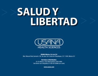 Salud y
                        libertad

                                                    USANA México, S.A. de C.V.
                      Blvd. Manuel Ávila Camacho 138, 3er piso, Col. Lomas de Chapultepec, C.P. 11000, México D.F.

                                                        Servicios al Distribuidor:
                                             Cd. De México y Área Metropolitana 5093-9980
                                        Del Interior de la República 01 800-08 USANA (sin costo)

                                                          www.usana.com


35 Salud y Libertad
 