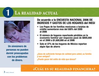 1                 La realidad actual
                              De acuerdo a la ENCUESTA NACIONAL 2006 DE
                              INGRESOS Y GASTOS DE LOS HOGARES del INEGI
                              • Los Pagos de las familias mexicanas a tarjetas de
                                crédito aumentaron mas del 500% del 2000
                                al 2006
                              • El número de hogares reportando pérdidas en la
                                economía familiar por negocios pasó de $800,000
                                en el 2000 a $1,600,000 en el 2006
                              • Solo el 37% de los hogares de México reportan
      Un sinnúmero de           algún tipo de ahorro
    personas no pueden
    dormir preocupadas        ¿Goza de suficiente tiempo de calidad para usted, su familia
     con los problemas        y sus amigos?
         de dinero.           ¿Puede gozar del estilo de vida que desea?



                            ¿Cuál es su realidad financiera?
3 Salud y Libertad
 