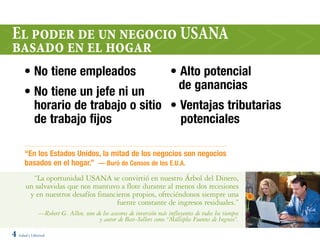El poder de un negocio uSana
basado en el hogar
      • No tiene empleados                                             • Alto potencial
                                                                         de ganancias
      • No tiene un jefe ni un
        horario de trabajo o sitio • Ventajas tributarias
        de trabajo fijos             potenciales

      “En los Estados Unidos, la mitad de los negocios son negocios
      basados en el hogar.” — Buró de Censos de los E.U.A.
         “La oportunidad USANA se convirtió en nuestro Árbol del Dinero,
       un salvavidas que nos mantuvo a flote durante al menos dos recesiones
        y en nuestros desafíos financieros propios, ofreciéndonos siempre una
                                     fuente constante de ingresos residuales.”
              —Robert G. Allen, uno de los asesores de inversión más influyentes de todos los tiempos
                                     y autor de Best–Sellers como “Múltiples Fuentes de Ingreso”.

4 Salud y Libertad
 
