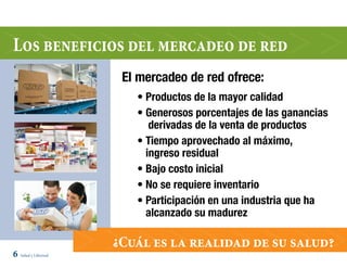 Los beneficios del mercadeo de red
                      El mercadeo de red ofrece:
                        • Productos de la mayor calidad
                        • Generosos porcentajes de las ganancias
                           derivadas de la venta de productos
                        • Tiempo aprovechado al máximo,
                          ingreso residual
                        • Bajo costo inicial
                        • No se requiere inventario
                        • Participación en una industria que ha
                          alcanzado su madurez

                     ¿Cuál es la realidad de su salud?
6 Salud y Libertad
 