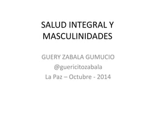 SALUD INTEGRAL Y
MASCULINIDADES
GUERY ZABALA GUMUCIO
@guericitozabala
La Paz – Octubre - 2014
 
