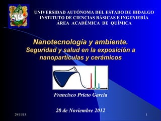 UNIVERSIDAD AUTÓNOMA DEL ESTADO DE HIDALGO
INSTITUTO DE CIENCIAS BÁSICAS E INGENIERÍA
ÁREA  ACADÉMICA  DE  QUÍMICA

Nanotecnología y ambiente.
Seguridad y salud en la exposición a
nanopartículas y cerámicos

29/11/13

Francisco Prieto García
 
28 de Noviembre 2012

1

 