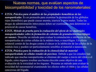 Nuevas normas, que evalúan aspectos de
biocompatibilidad y toxicidad de los nanomateriales:






E2524, Práctica para el análisis de las propiedades hemolíticas de las
nanopartículas. Es un protocolo para examinar la destrucción de los glóbulos
rojos (hemólisis) que puede causar anemia, ictericia y otros males. Todas las
drogas de administración intravenosa deben ser examinadas para determinar su
potencial de causar hemólisis.
E2525, Método de prueba para la evaluación del efecto de los materiales
nanoparticulados sobre la formación de colonias de granulocitos/macrófagos
en ratones. Describe un método para evaluar la estimulación o inhibición de las
nanopartículas de ciertas células de la médula ósea, o macrófagos. Un efecto
colateral común de las drogas contra el cáncer es la inhibición de las células de la
médula ósea y pueden ser particularmente sensibles al material a nanoescala.
E2526, Práctica para la evaluación de la citotoxicidad de material
nanoparticulado en células renales de porcinos. Debido a que los estudios han
indicado que muchas nanopartículas se eliminan del cuerpo a través del riñón o el
hígado, estos órganos resultan una buena elección como objetivo de una
evaluación de la toxicidad en los órganos. Presenta un método para evaluar la
toxicidad del nanomaterial examinando los efectos sobre el riñón y las células
29/11/13
100
cancerosas del hígado.

 