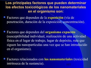 Los principales factores que pueden determinar
los efectos toxicológicos de los nanomateriales
en el organismo son:
 Factores

que dependen de la exposición (vía de
penetración, duración de la exposición, concentración).

 Factores

que dependen del organismo expuesto
(susceptibilidad individual, realización de una actividad
física en el lugar de trabajo, lugar de depósito, ruta que
siguen las nanopartículas una vez que se han introducido
en el organismo).

 Factores

relacionados con los nanomateriales (toxicidad
intrínseca de la sustancia).
29/11/13
103

 