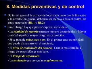 8. Medidas preventivas y de control




De forma general la extracción localizada junto con la filtración
y la ventilación general deberían ser efectivas para el control de
estos materiales (RL1 y RL2)
Sin embargo hay que prestar especial atención a:
• La cantidad de materia (masa o número de partículas). Mayor
cantidad significa mayor riesgo de exposición.
• Si se trata de polvo seco o no. En el primer caso es más fácil
que pueda dispersarse en el ambiente.
• El nivel de contención del proceso. Cuanto mas cerrado, el
riesgo de exposición es más bajo.
• El tiempo de exposición.
• La tendencia que presentan a aglomerarse.
29/11/13

114

 