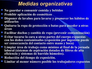 Medidas organizativas
 No

guardar o consumir comida y bebidas
 Prohibir aplicación de cosméticos
 Disponer de lavabos para lavarse y promover los hábitos de
utilizarlos
 Quitarse la ropa de protección o batas para acceder a otras
áreas
 Facilitar duchas y cambio de ropa (prevenir contaminación)
 Evitar tocarse la cara u otras partes del cuerpo expuestas
con los dedos contaminados (exposición por ingestión puede
ser consecuencia del contacto entre mano y boca)
 Limpiar área de trabajo como mínimo al final de la jornada
laboral (sistemas de aspiración dotados de filtros de alta
eficiencia y sistemas de barrido húmedos).
 Reducción del tiempo de exposición.
 Limitar al menor número posible los trabajadores expuestos
29/11/13

117

 
