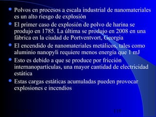  Polvos

en procesos a escala industrial de nanomateriales
es un alto riesgo de explosión
 El primer caso de explosión de polvo de harina se
produjo en 1785. La última se produjo en 2008 en una
fábrica en la ciudad de Portventvort, Georgia
 El encendido de nanomateriales metálicos, tales como
aluminio nanopyli requiere menos energía que 1 mJ
 Esto es debido a que se produce por fricción
internanopartículas, una mayor cantidad de electricidad
estática
 Estas cargas estáticas acumuladas pueden provocar
explosiones e incendios

29/11/13

119

 