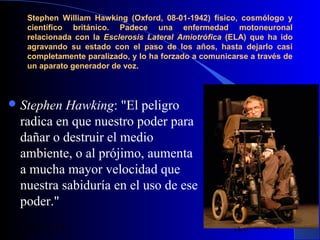 Stephen William Hawking (Oxford, 08-01-1942) físico, cosmólogo y
científico británico. Padece una enfermedad motoneuronal
relacionada con la Esclerosis Lateral Amiotrófica (ELA) que ha ido
agravando su estado con el paso de los años, hasta dejarlo casi
completamente paralizado, y lo ha forzado a comunicarse a través de
un aparato generador de voz.

 Stephen

Hawking: "El peligro
radica en que nuestro poder para
dañar o destruir el medio
ambiente, o al prójimo, aumenta
a mucha mayor velocidad que
nuestra sabiduría en el uso de ese
poder."
29/11/13

120

 