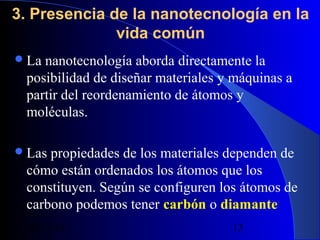 3. Presencia de la nanotecnología en la
vida común
 La

nanotecnología aborda directamente la
posibilidad de diseñar materiales y máquinas a
partir del reordenamiento de átomos y
moléculas.

 Las

propiedades de los materiales dependen de
cómo están ordenados los átomos que los
constituyen. Según se configuren los átomos de
carbono podemos tener carbón o diamante
29/11/13

13

 