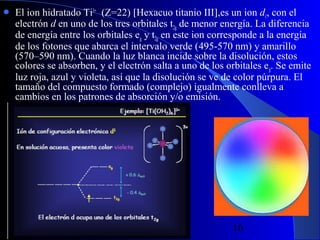 

El ion hidratado Ti3+ (Z=22) [Hexacuo titanio III],es un ion d1, con el
electrón d en uno de los tres orbitales t2g de menor energía. La diferencia
de energía entre los orbitales eg y t2g en este ion corresponde a la energía
de los fotones que abarca el intervalo verde (495-570 nm) y amarillo
(570–590 nm). Cuando la luz blanca incide sobre la disolución, estos
colores se absorben, y el electrón salta a uno de los orbitales e g. Se emite
luz roja, azul y violeta, así que la disolución se ve de color púrpura. El
tamaño del compuesto formado (complejo) igualmente conlleva a
cambios en los patrones de absorción y/o emisión.

29/11/13

16

 
