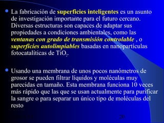  La

fabricación de superficies inteligentes es un asunto
de investigación importante para el futuro cercano.
Diversas estructuras son capaces de adaptar sus
propiedades a condiciones ambientales, como las
ventanas con grado de transmisión controlable , o
superficies autolimpiables basadas en nanopartículas
fotocatalíticas de TiO2.

 Usando

una membrana de unos pocos nanómetros de
grosor se pueden filtrar líquidos y moléculas muy
parecidas en tamaño. Esta membrana funciona 10 veces
más rápido que las que se usan actualmente para purificar
la sangre o para separar un único tipo de moléculas del
resto
29/11/13

20

 