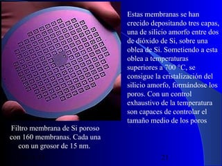 Filtro membrana de Si poroso
con 160 membranas. Cada una
con un grosor de 15 nm.
29/11/13

Estas membranas se han
crecido depositando tres capas,
una de silicio amorfo entre dos
de dióxido de Si, sobre una
oblea de Si. Sometiendo a esta
oblea a temperaturas
superiores a 700 °C, se
consigue la cristalización del
silicio amorfo, formándose los
poros. Con un control
exhaustivo de la temperatura
son capaces de controlar el
tamaño medio de los poros

21

 
