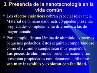3. Presencia de la nanotecnología en la
vida común
 Los

efectos cuánticos cobran especial relevancia.
Material de tamaño nanométrico pueden presentar
propiedades completamente diferentes a las de
mayor tamaño.
 Por ejemplo, de una lámina de aluminio extraemos
pequeños pedacitos, éstos seguirán comportándose
como el aluminio aunque sean muy pequeños.
Las piezas de aluminio del orden de nanómetros
presentan propiedades completamente diferentes:
son muy inestables y explotan con facilidad.
29/11/13

23

 