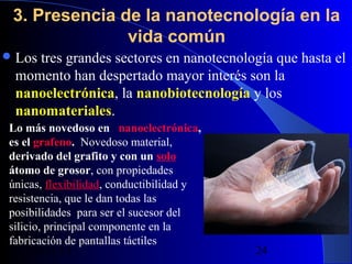 3. Presencia de la nanotecnología en la
vida común
 Los

tres grandes sectores en nanotecnología que hasta el
momento han despertado mayor interés son la
nanoelectrónica, la nanobiotecnología y los
nanomateriales.

Lo más novedoso en   nanoelectrónica,  
es el grafeno. Novedoso material, 
derivado del grafito y con un solo 
átomo de grosor, con propiedades
únicas, flexibilidad, conductibilidad y
resistencia, que le dan todas las
posibilidades para ser el sucesor del
silicio, principal componente en la
fabricación de pantallas táctiles
29/11/13

24

 
