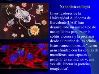 Nanobiotecnología

29/11/13

Investigadores de la
Universidad Autónoma de
Barcelona (UAB) han
desarrollado un nuevo tipo de
nanopíldoras para tratar la
colitis ulcerosa y la psoriasis
desde el interior de las células.
Estos nanocompuestos "tienen
gran afinidad con las células de
mamíferos, son capaces de
penetrar en su interior y, una
vez allí, liberar la proteína
terapéutica", 25

 
