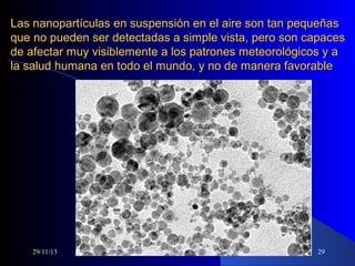 Las nanopartículas en suspensión en el aire son tan pequeñas
que no pueden ser detectadas a simple vista, pero son capaces
de afectar muy visiblemente a los patrones meteorológicos y a
la salud humana en todo el mundo, y no de manera favorable

29/11/13

29

 